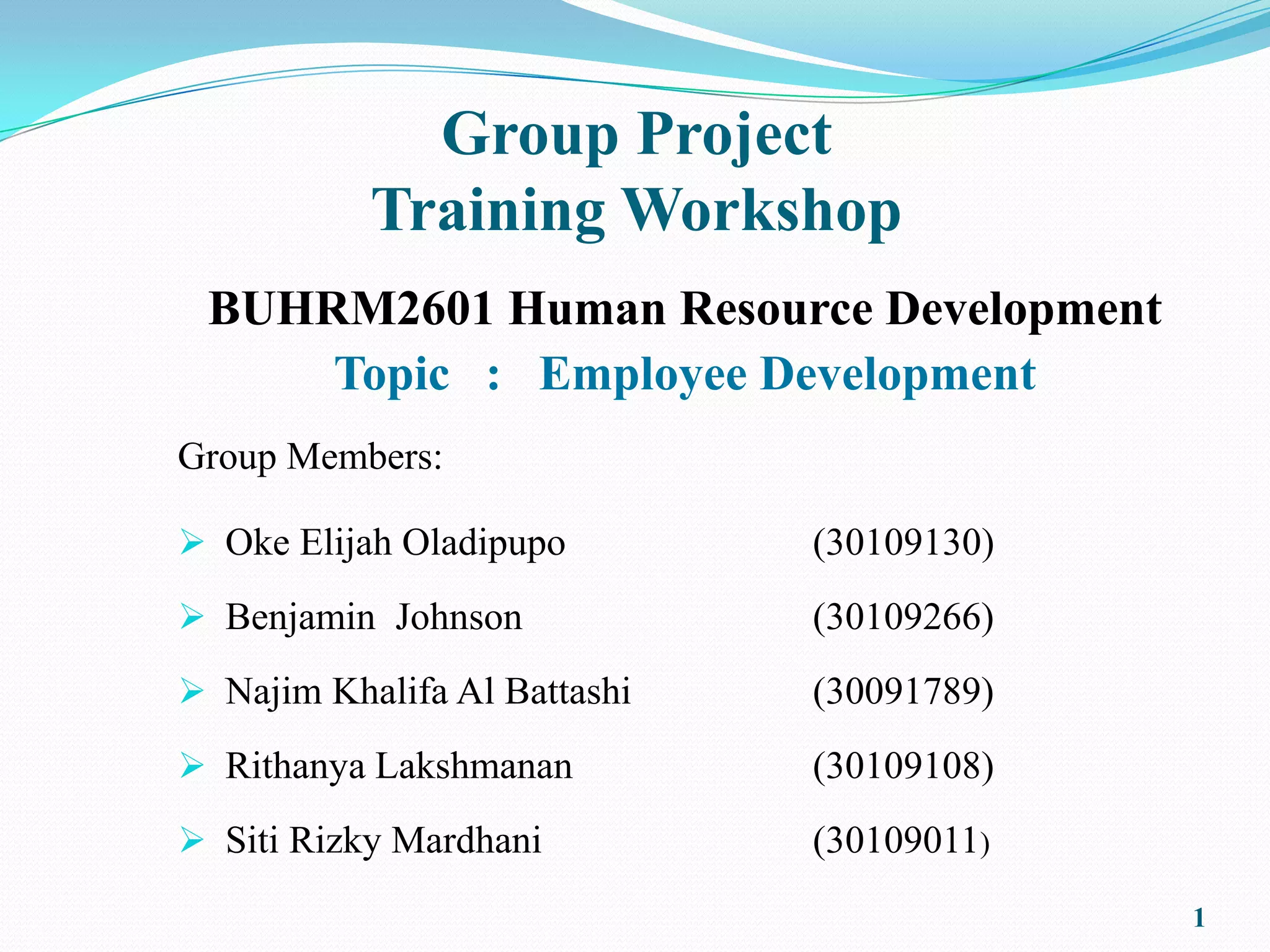 Group Project
           Training Workshop
 BUHRM2601 Human Resource Development
     Topic : Employee Development
Group Members:

 Oke Elijah Oladipupo        (30109130)
 Benjamin Johnson            (30109266)
 Najim Khalifa Al Battashi   (30091789)
 Rithanya Lakshmanan         (30109108)
 Siti Rizky Mardhani         (30109011)
                                           1
 