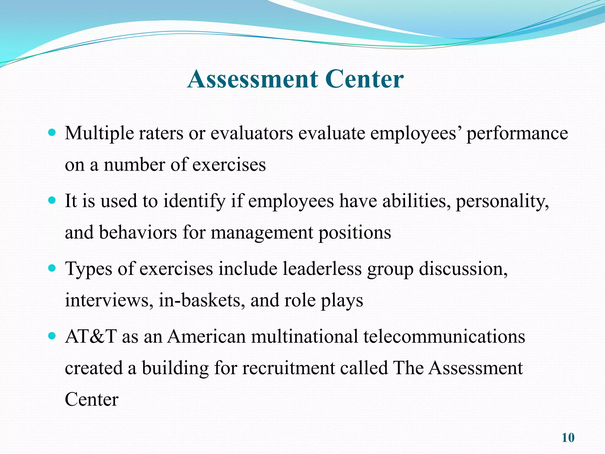 Assessment Center
 Multiple raters or evaluators evaluate employees’ performance
  on a number of exercises
 It is used to identify if employees have abilities, personality,
  and behaviors for management positions
 Types of exercises include leaderless group discussion,
  interviews, in-baskets, and role plays
 AT&T as an American multinational telecommunications
  created a building for recruitment called The Assessment
  Center
                                                                     10
 