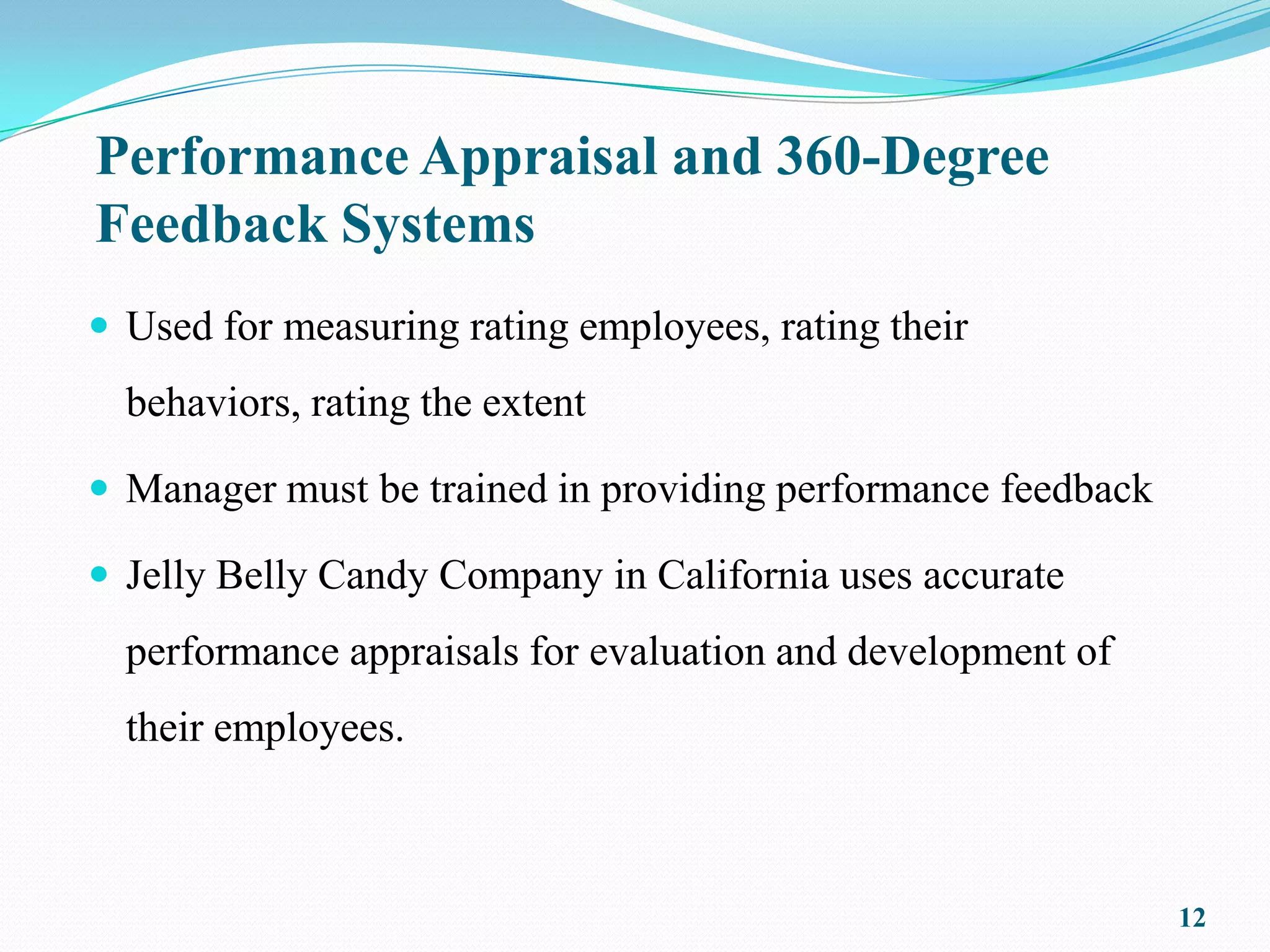 Performance Appraisal and 360-Degree
Feedback Systems
 Used for measuring rating employees, rating their
  behaviors, rating the extent

 Manager must be trained in providing performance feedback

 Jelly Belly Candy Company in California uses accurate
  performance appraisals for evaluation and development of
  their employees.



                                                              12
 