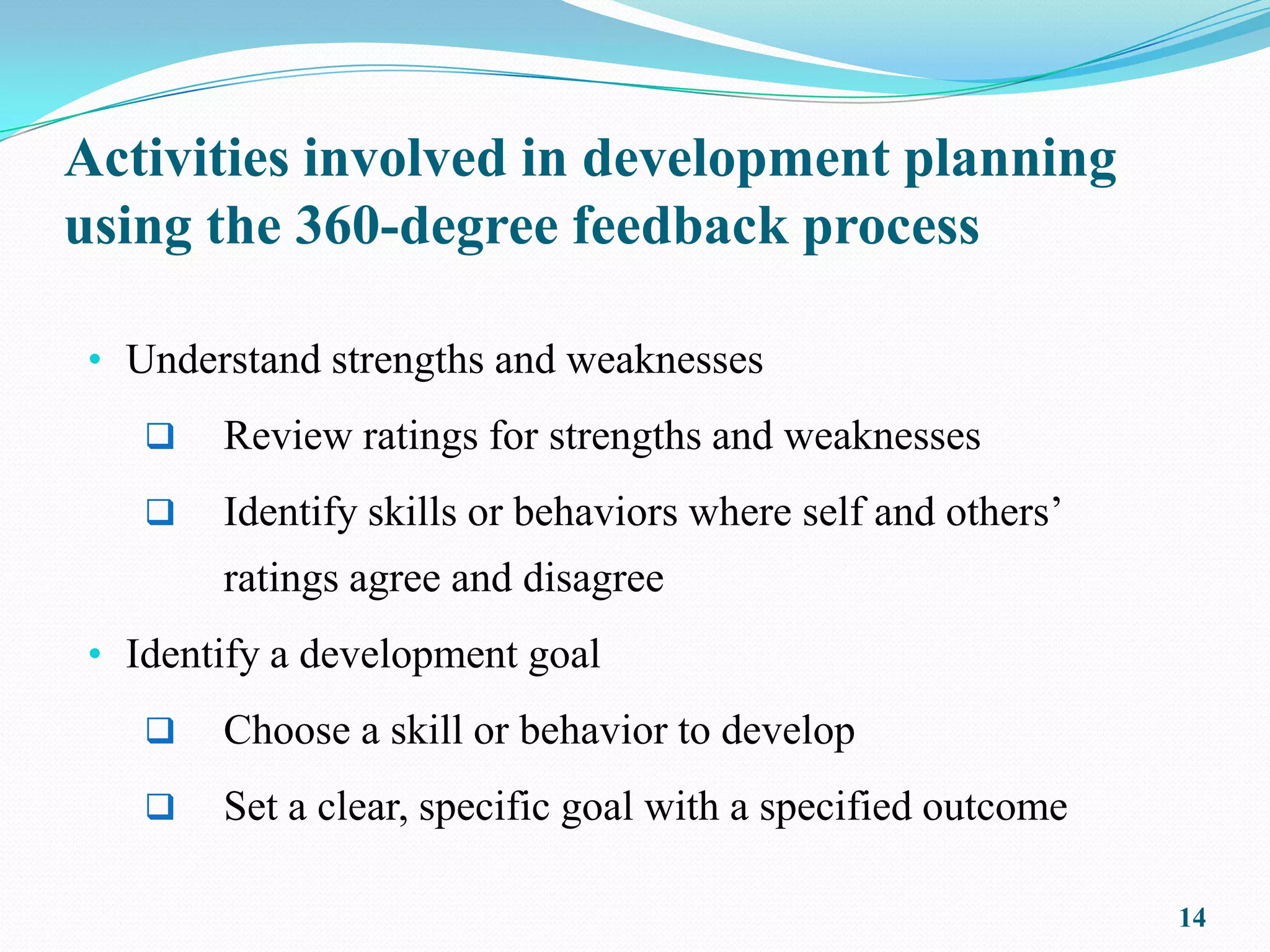 Activities involved in development planning
using the 360-degree feedback process

• Understand strengths and weaknesses
      Review ratings for strengths and weaknesses
      Identify skills or behaviors where self and others’
       ratings agree and disagree
• Identify a development goal
      Choose a skill or behavior to develop
      Set a clear, specific goal with a specified outcome

                                                             14
 