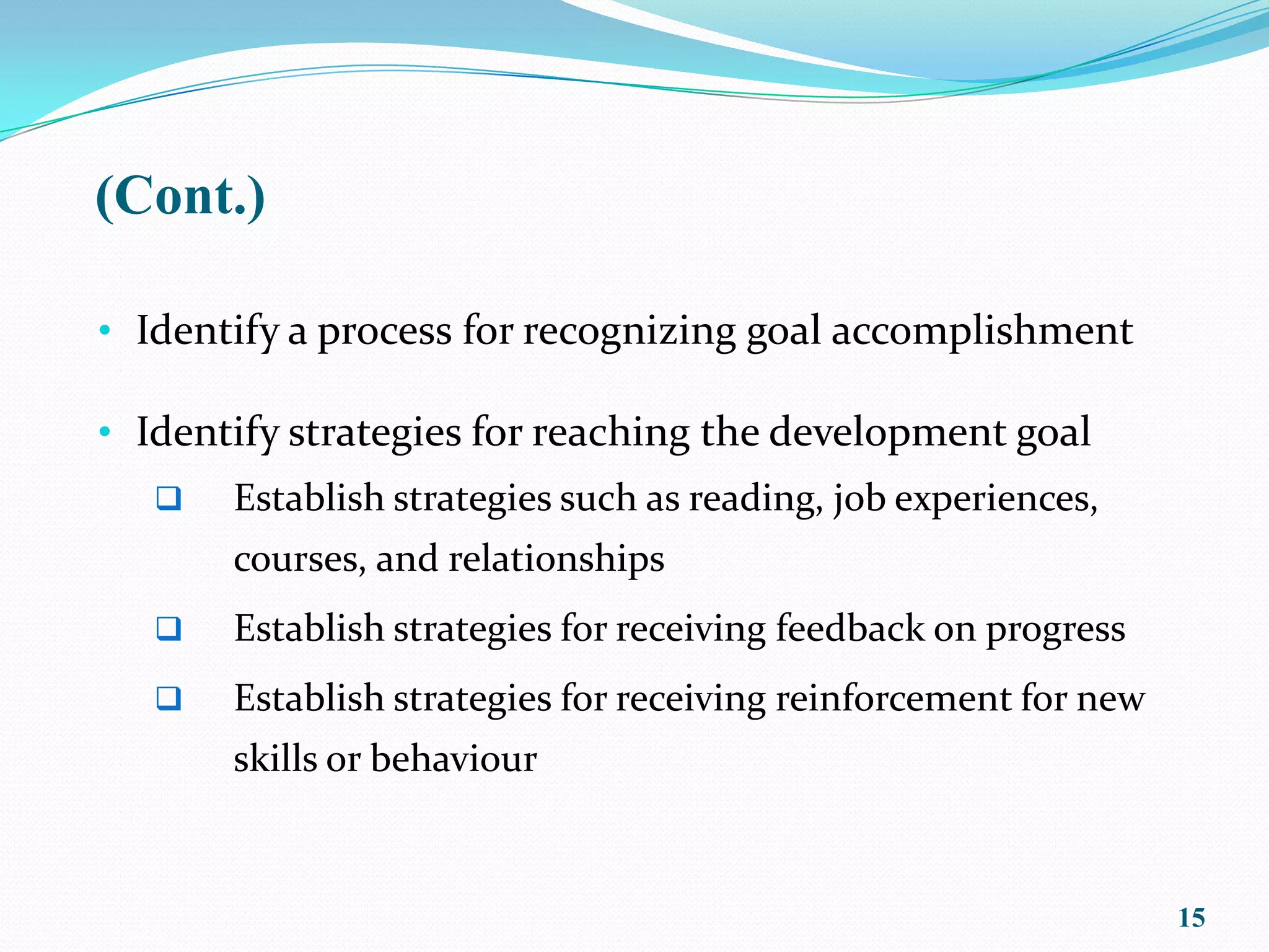 (Cont.)

• Identify a process for recognizing goal accomplishment

• Identify strategies for reaching the development goal
      Establish strategies such as reading, job experiences,
       courses, and relationships
      Establish strategies for receiving feedback on progress
      Establish strategies for receiving reinforcement for new
       skills or behaviour



                                                                  15
 