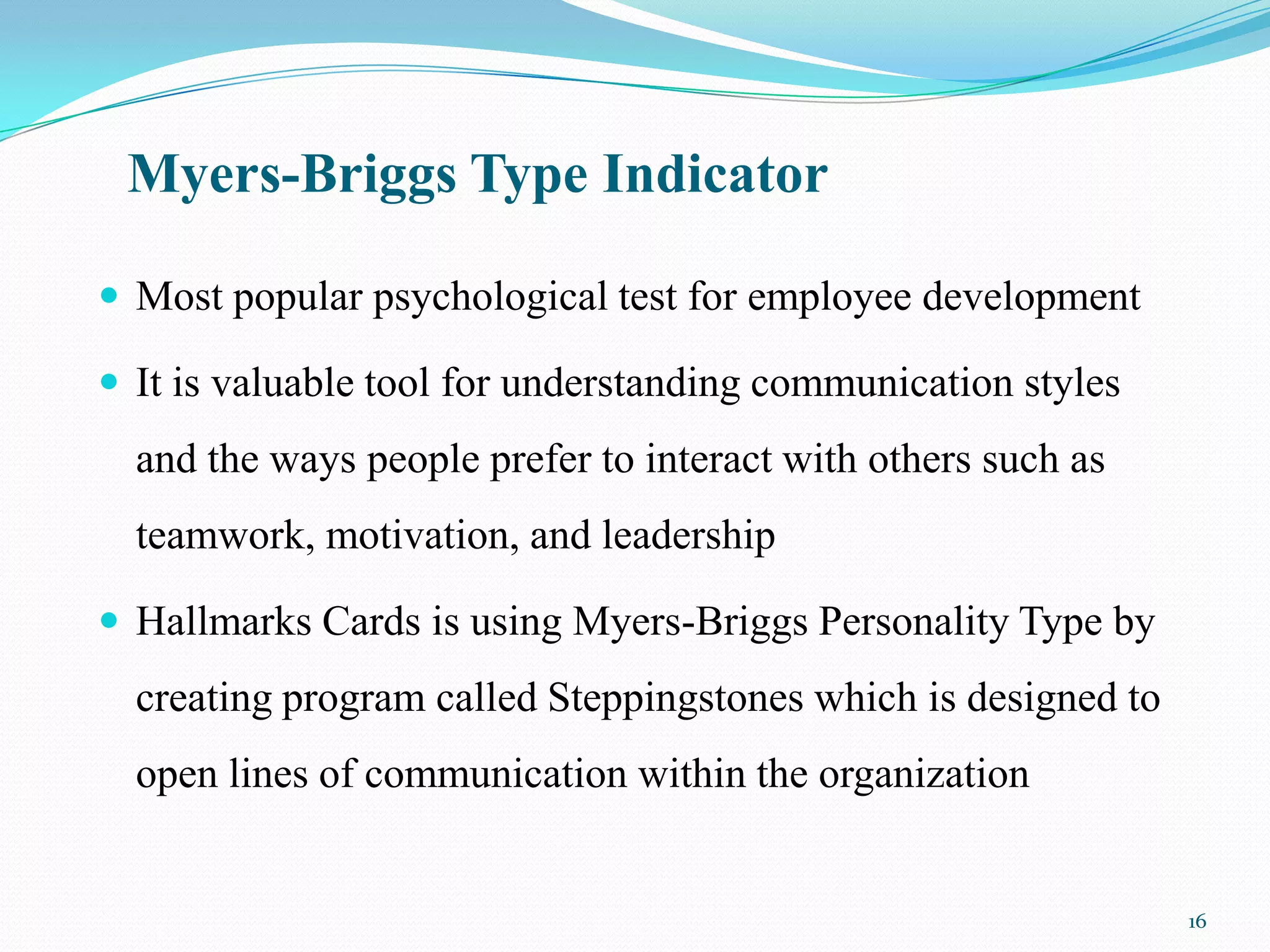 Myers-Briggs Type Indicator

 Most popular psychological test for employee development

 It is valuable tool for understanding communication styles
  and the ways people prefer to interact with others such as
  teamwork, motivation, and leadership

 Hallmarks Cards is using Myers-Briggs Personality Type by
  creating program called Steppingstones which is designed to
  open lines of communication within the organization


                                                                16
 