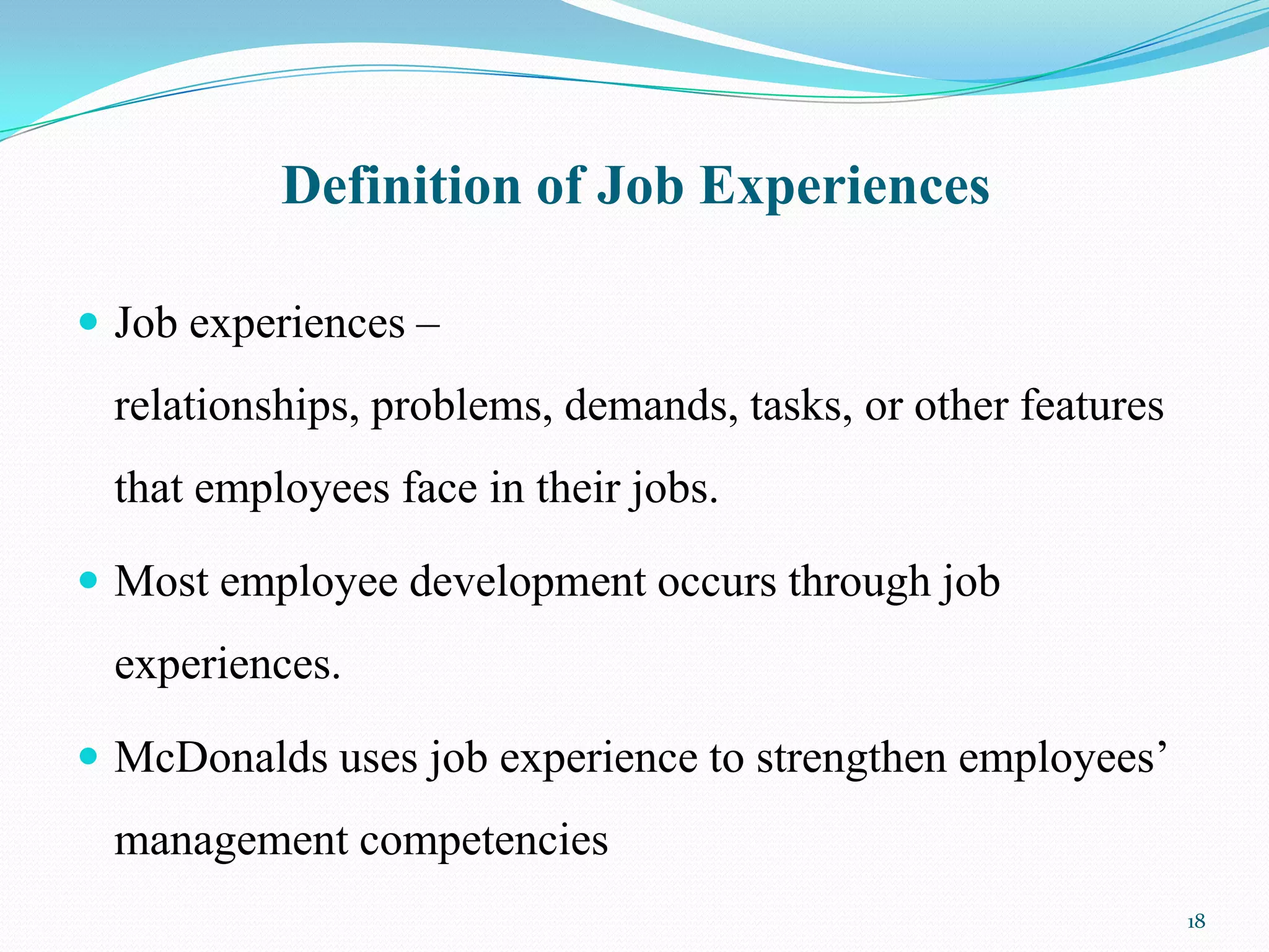 Definition of Job Experiences

 Job experiences –
 relationships, problems, demands, tasks, or other features
 that employees face in their jobs.

 Most employee development occurs through job
 experiences.

 McDonalds uses job experience to strengthen employees’
 management competencies
                                                              18
 