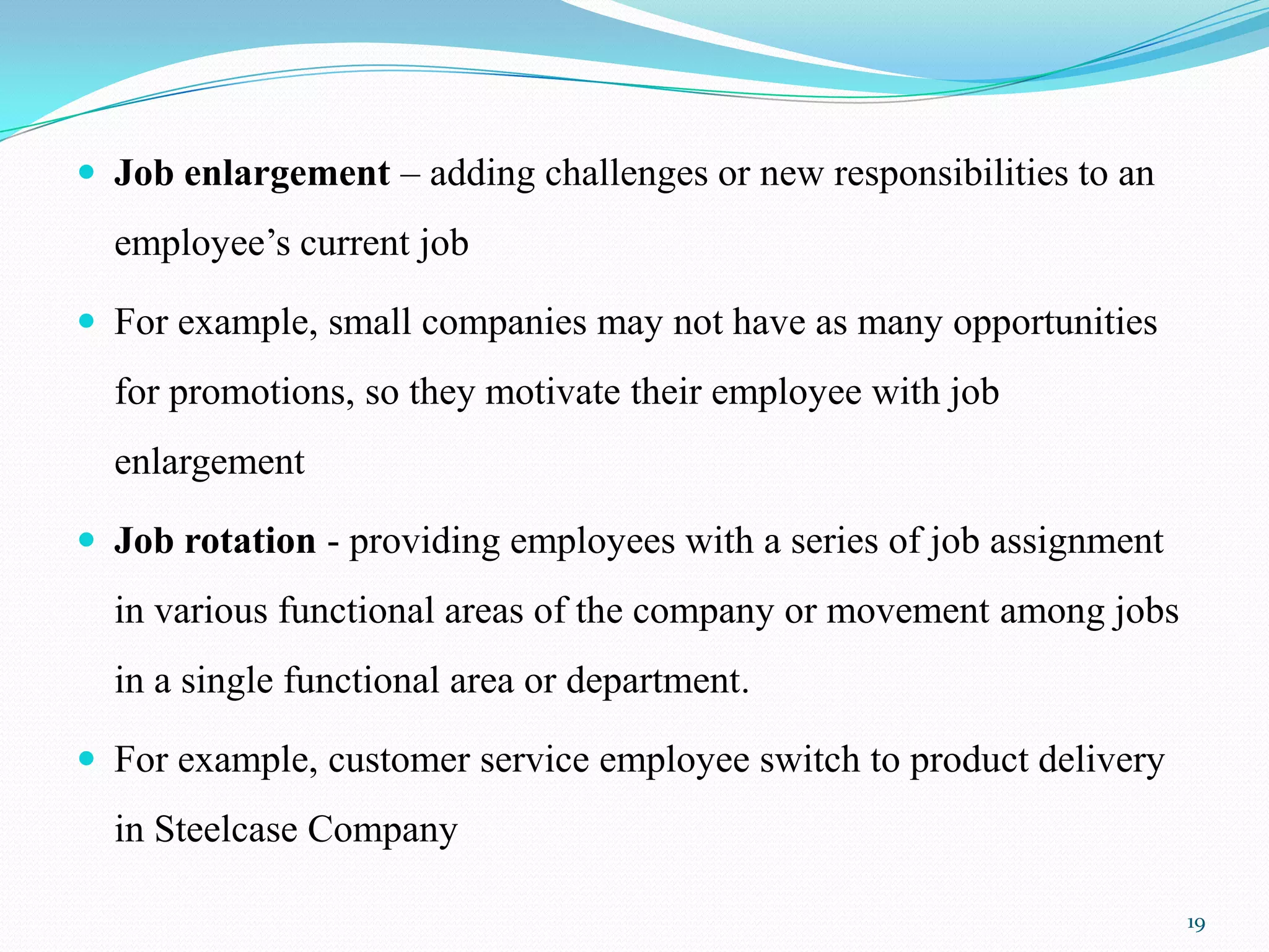  Job enlargement – adding challenges or new responsibilities to an
  employee’s current job

 For example, small companies may not have as many opportunities
  for promotions, so they motivate their employee with job
  enlargement

 Job rotation - providing employees with a series of job assignment
  in various functional areas of the company or movement among jobs
  in a single functional area or department.

 For example, customer service employee switch to product delivery
  in Steelcase Company

                                                                       19
 