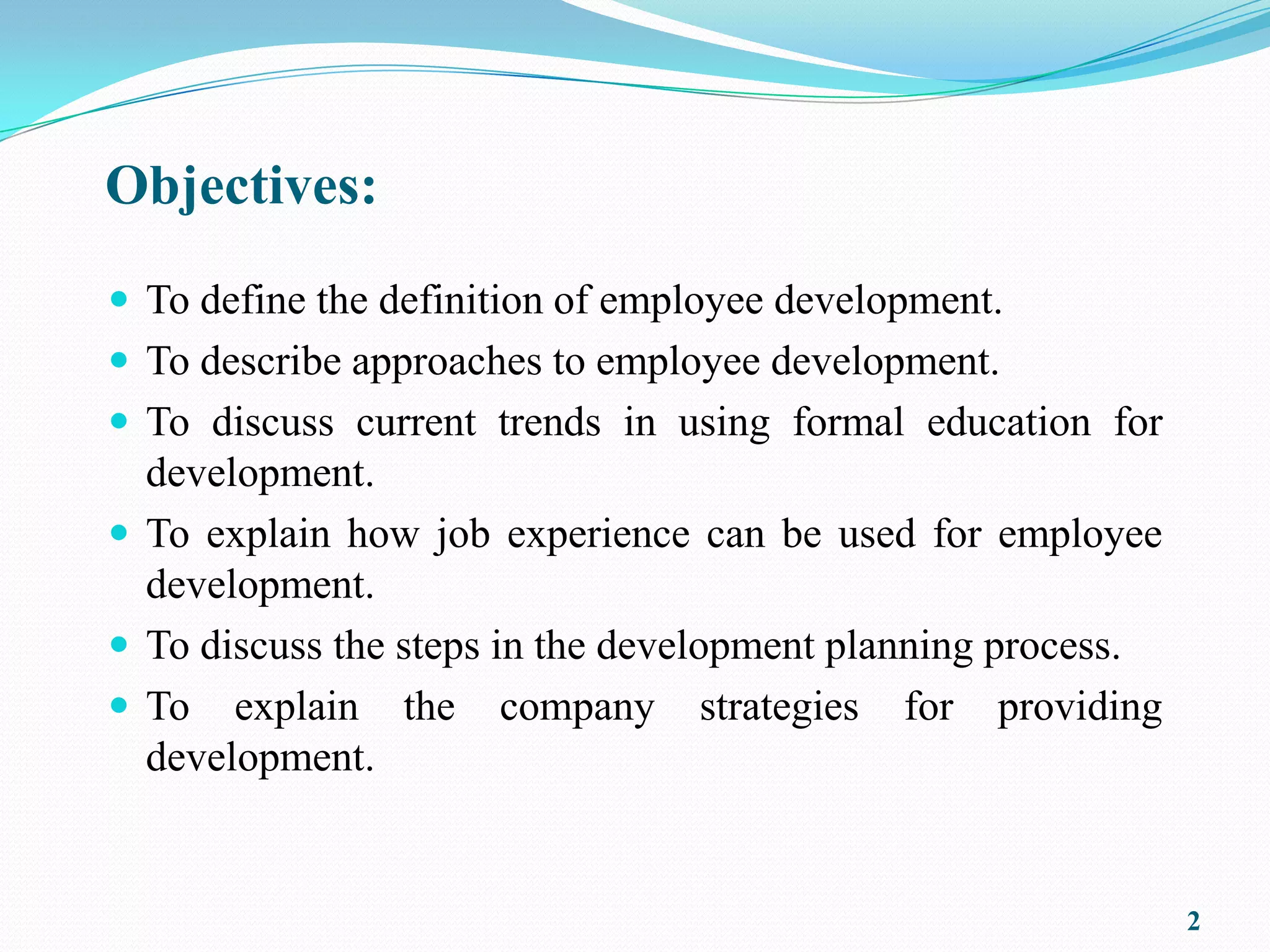 Objectives:
 To define the definition of employee development.
 To describe approaches to employee development.
 To discuss current trends in using formal education for
  development.
 To explain how job experience can be used for employee
  development.
 To discuss the steps in the development planning process.
 To explain the company strategies for providing
  development.


                                                              2
 