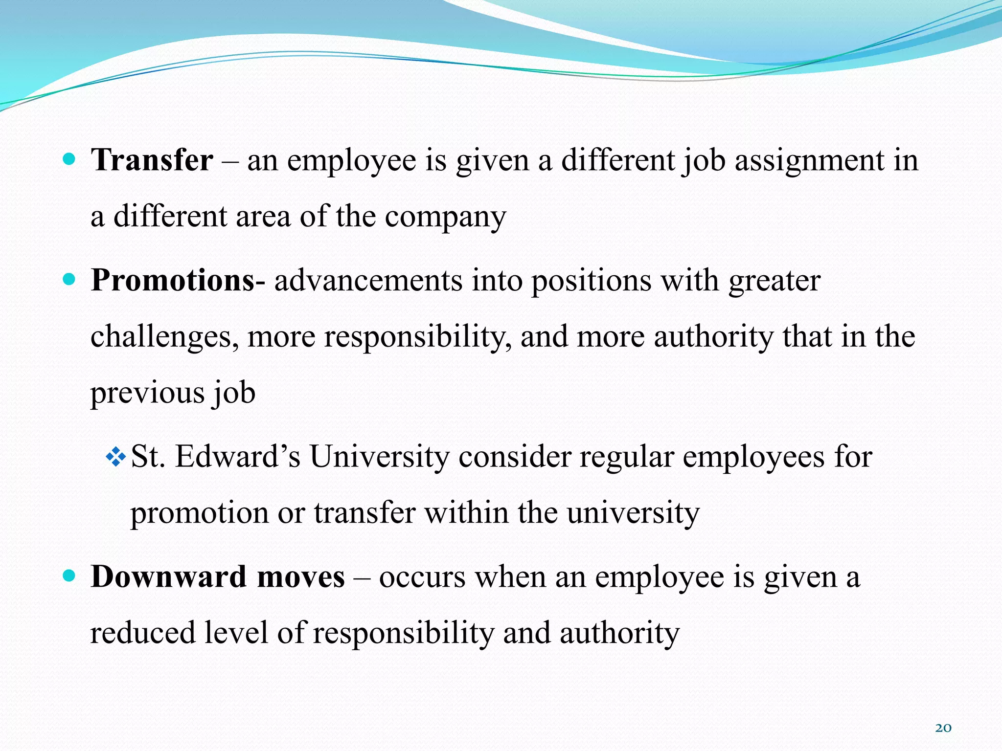  Transfer – an employee is given a different job assignment in
  a different area of the company
 Promotions- advancements into positions with greater
  challenges, more responsibility, and more authority that in the
  previous job
    St. Edward’s University consider regular employees for
     promotion or transfer within the university
 Downward moves – occurs when an employee is given a
  reduced level of responsibility and authority

                                                                    20
 
