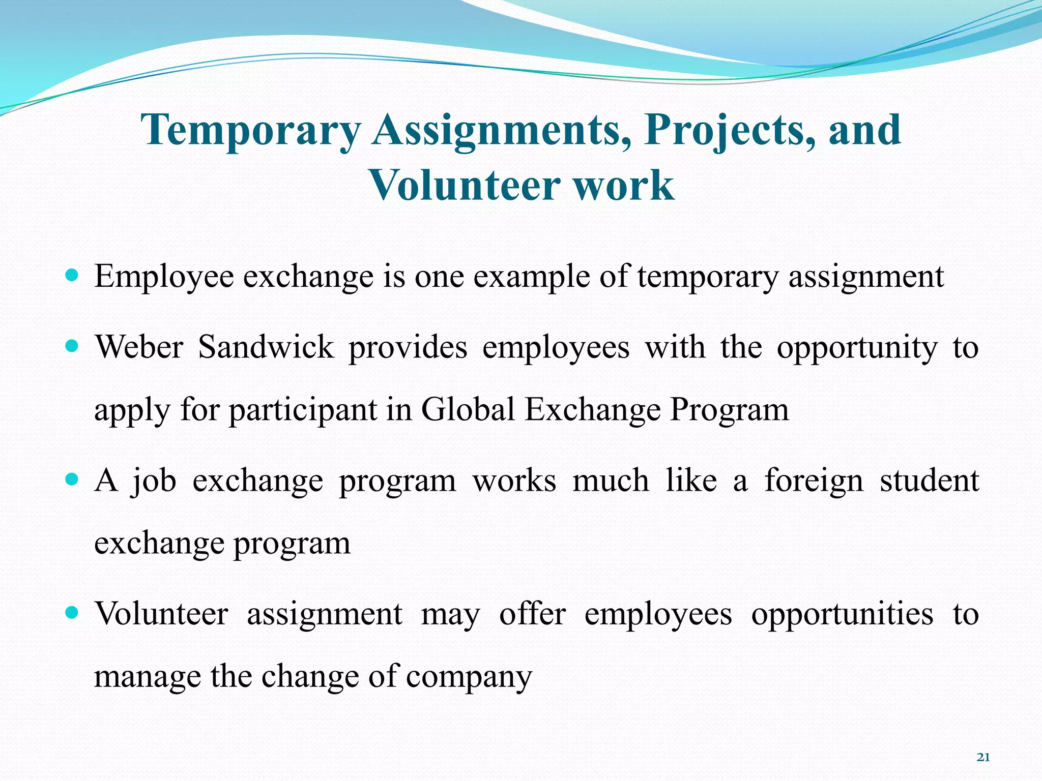Temporary Assignments, Projects, and
               Volunteer work
 Employee exchange is one example of temporary assignment

 Weber Sandwick provides employees with the opportunity to
  apply for participant in Global Exchange Program

 A job exchange program works much like a foreign student
  exchange program

 Volunteer assignment may offer employees opportunities to
  manage the change of company

                                                             21
 