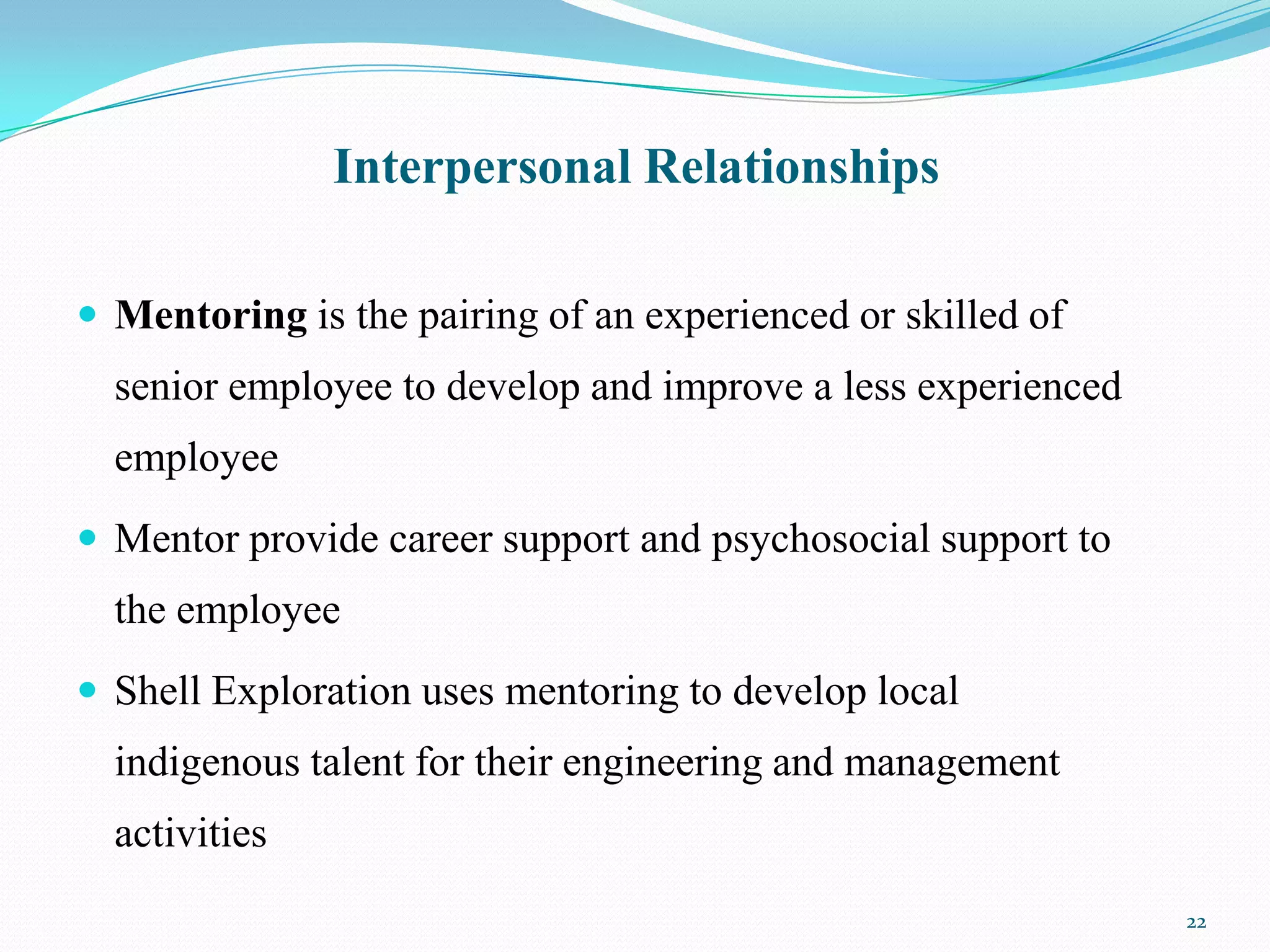 Interpersonal Relationships

 Mentoring is the pairing of an experienced or skilled of
  senior employee to develop and improve a less experienced
  employee
 Mentor provide career support and psychosocial support to
  the employee
 Shell Exploration uses mentoring to develop local
  indigenous talent for their engineering and management
  activities
                                                              22
 