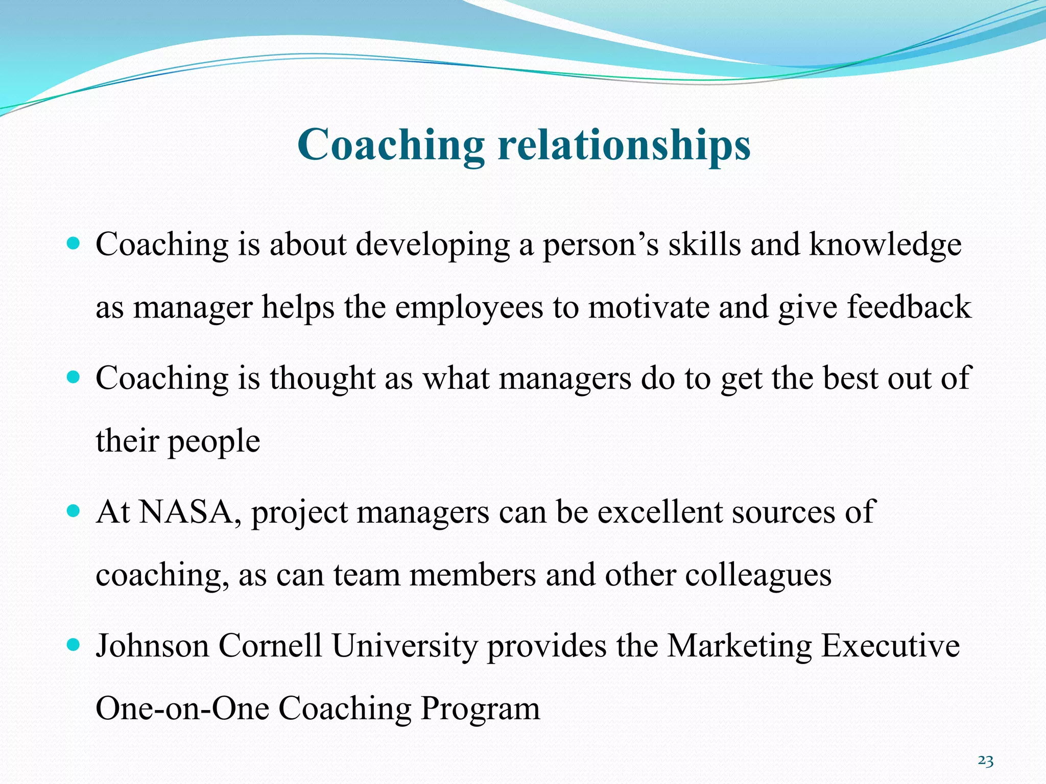 Coaching relationships

 Coaching is about developing a person’s skills and knowledge
  as manager helps the employees to motivate and give feedback

 Coaching is thought as what managers do to get the best out of
  their people

 At NASA, project managers can be excellent sources of
  coaching, as can team members and other colleagues

 Johnson Cornell University provides the Marketing Executive
  One-on-One Coaching Program
                                                                   23
 