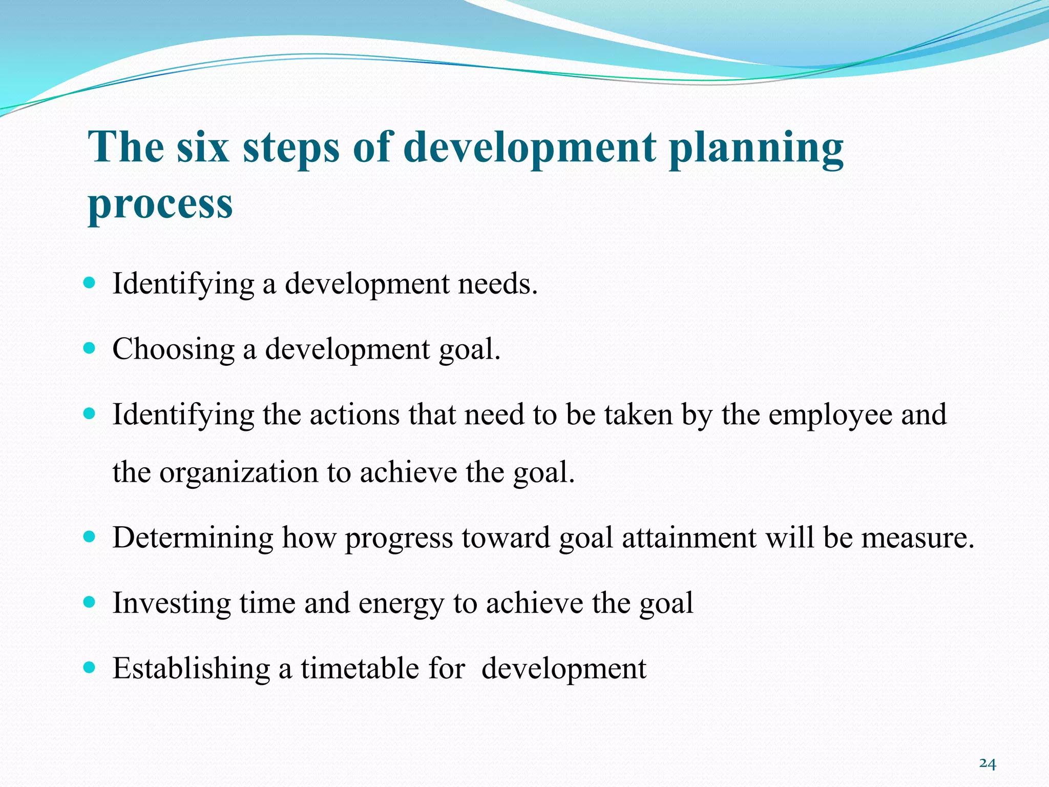 The six steps of development planning
process
 Identifying a development needs.

 Choosing a development goal.

 Identifying the actions that need to be taken by the employee and
  the organization to achieve the goal.

 Determining how progress toward goal attainment will be measure.

 Investing time and energy to achieve the goal

 Establishing a timetable for development

                                                                      24
 