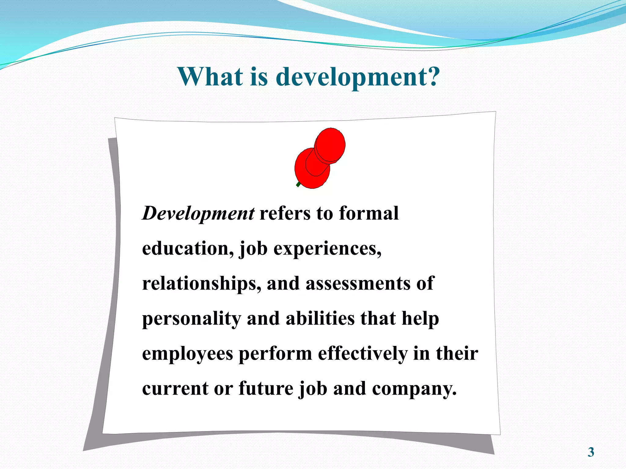 What is development?



Development refers to formal
education, job experiences,
relationships, and assessments of
personality and abilities that help
employees perform effectively in their
current or future job and company.

                                         3
 