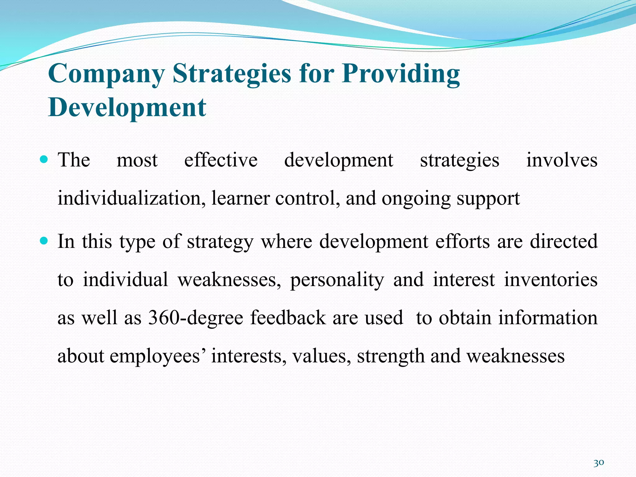 Company Strategies for Providing
 Development
 The    most    effective   development     strategies     involves
  individualization, learner control, and ongoing support

 In this type of strategy where development efforts are directed
  to individual weaknesses, personality and interest inventories
  as well as 360-degree feedback are used to obtain information
  about employees’ interests, values, strength and weaknesses



                                                                   30
 