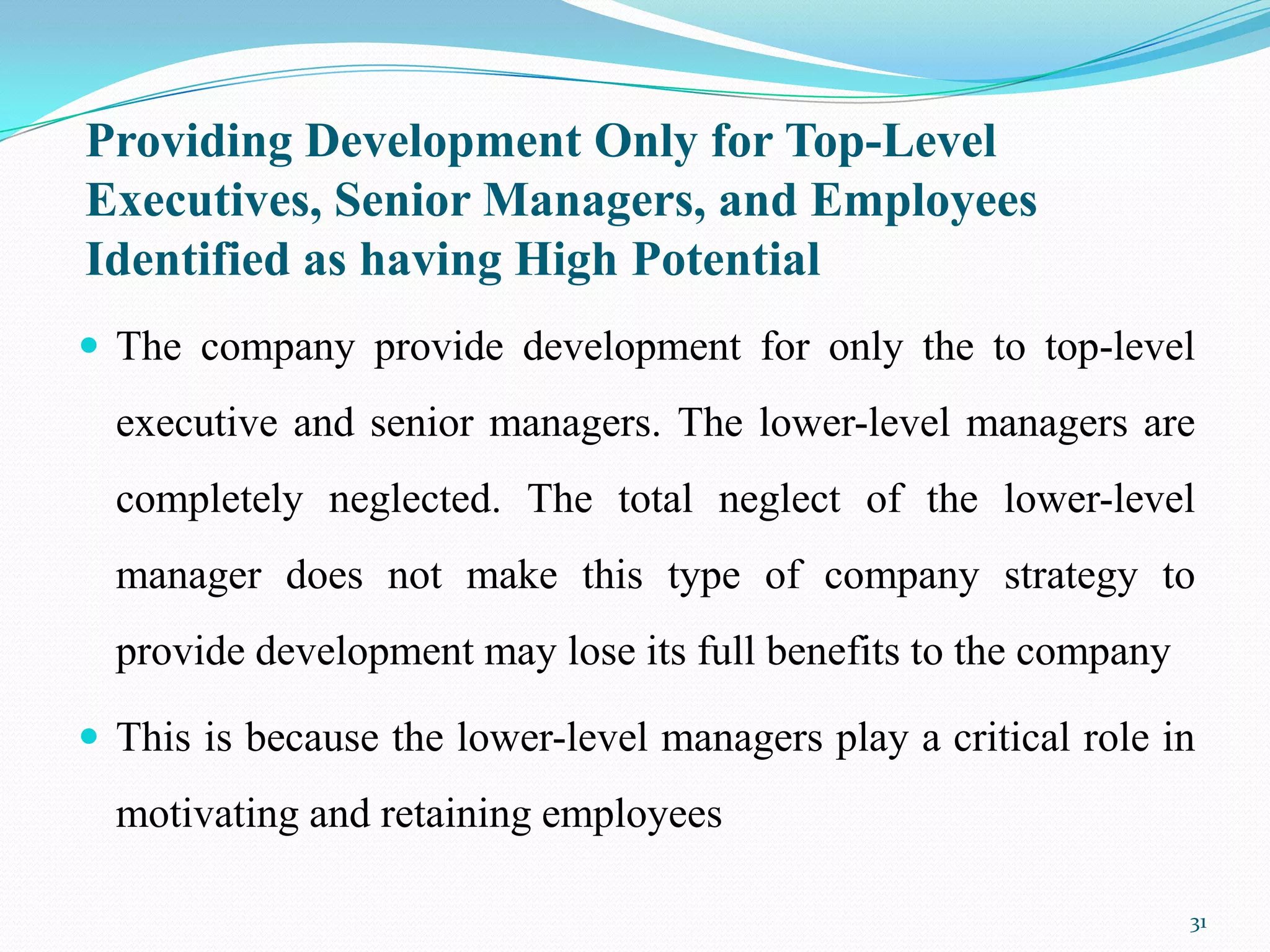 Providing Development Only for Top-Level
Executives, Senior Managers, and Employees
Identified as having High Potential
 The company provide development for only the to top-level
  executive and senior managers. The lower-level managers are
  completely neglected. The total neglect of the lower-level
  manager does not make this type of company strategy to
  provide development may lose its full benefits to the company

 This is because the lower-level managers play a critical role in
  motivating and retaining employees

                                                                  31
 
