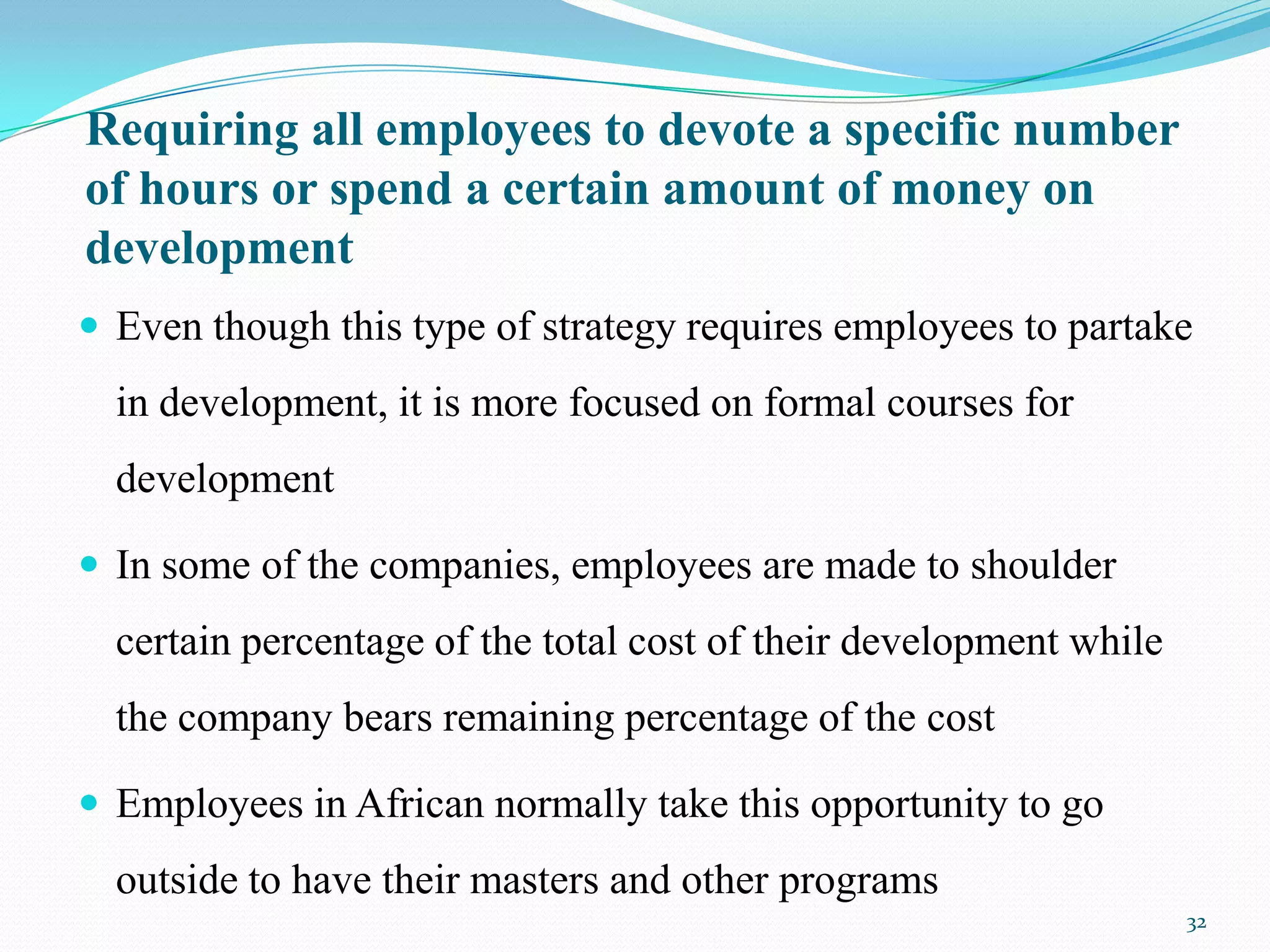 Requiring all employees to devote a specific number
of hours or spend a certain amount of money on
development
 Even though this type of strategy requires employees to partake
  in development, it is more focused on formal courses for
  development

 In some of the companies, employees are made to shoulder
  certain percentage of the total cost of their development while
  the company bears remaining percentage of the cost

 Employees in African normally take this opportunity to go
  outside to have their masters and other programs
                                                                    32
 