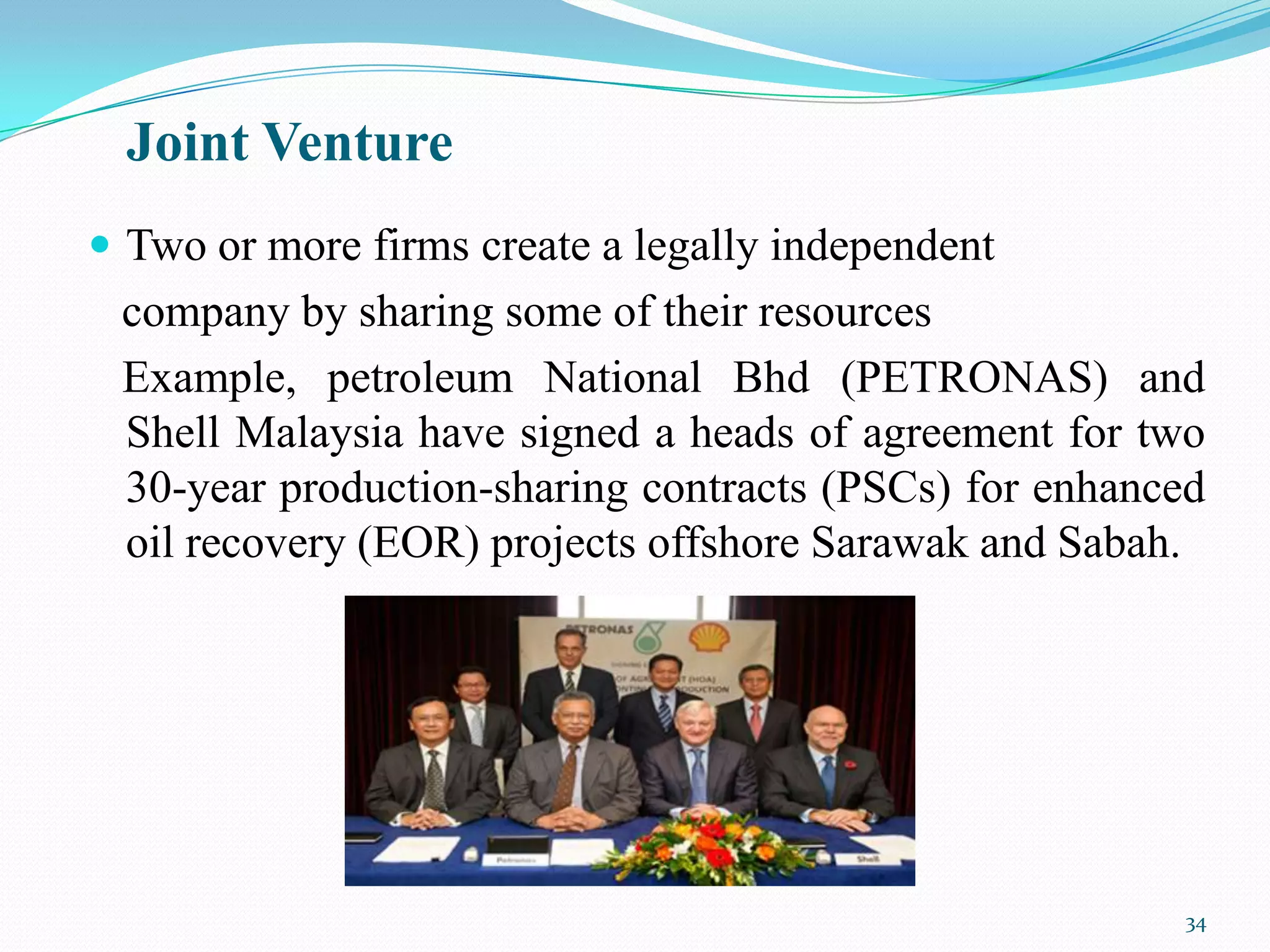 Joint Venture
 Two or more firms create a legally independent
 company by sharing some of their resources
 Example, petroleum National Bhd (PETRONAS) and
 Shell Malaysia have signed a heads of agreement for two
 30-year production-sharing contracts (PSCs) for enhanced
 oil recovery (EOR) projects offshore Sarawak and Sabah.




                                                       34
 