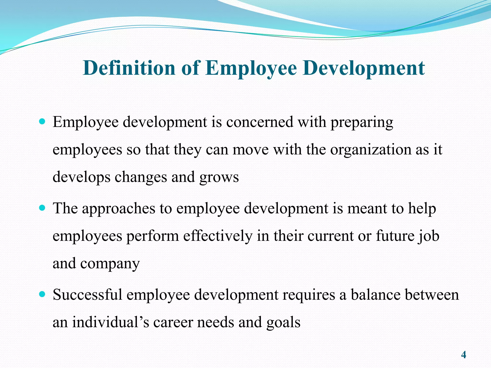 Definition of Employee Development

 Employee development is concerned with preparing
  employees so that they can move with the organization as it
  develops changes and grows
 The approaches to employee development is meant to help
  employees perform effectively in their current or future job
  and company
 Successful employee development requires a balance between
  an individual’s career needs and goals
                                                                 4
 
