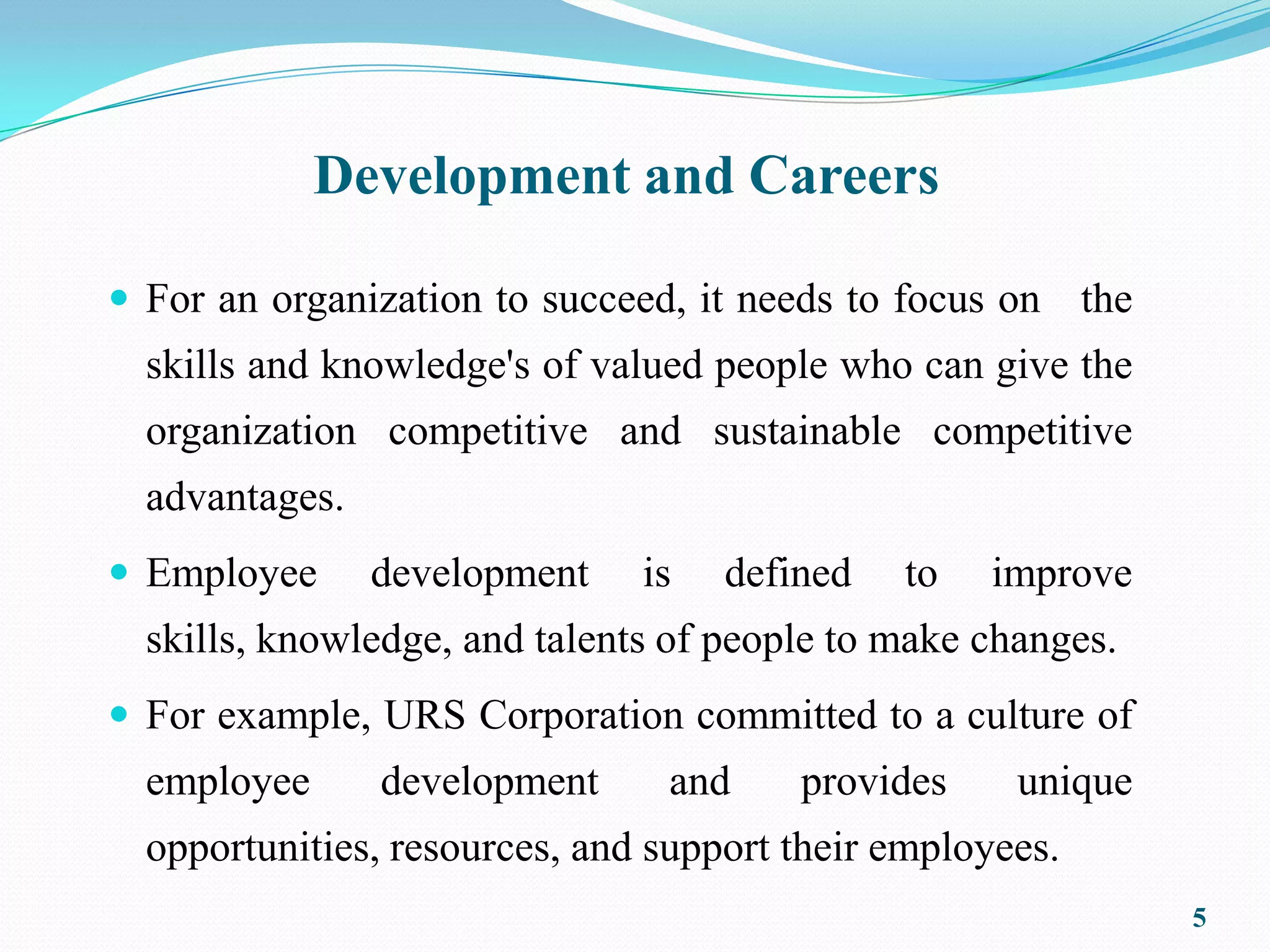Development and Careers

 For an organization to succeed, it needs to focus on     the
  skills and knowledge's of valued people who can give the
  organization competitive and sustainable competitive
  advantages.
 Employee      development    is   defined   to   improve
  skills, knowledge, and talents of people to make changes.
 For example, URS Corporation committed to a culture of
  employee      development     and     provides     unique
  opportunities, resources, and support their employees.
                                                                 5
 