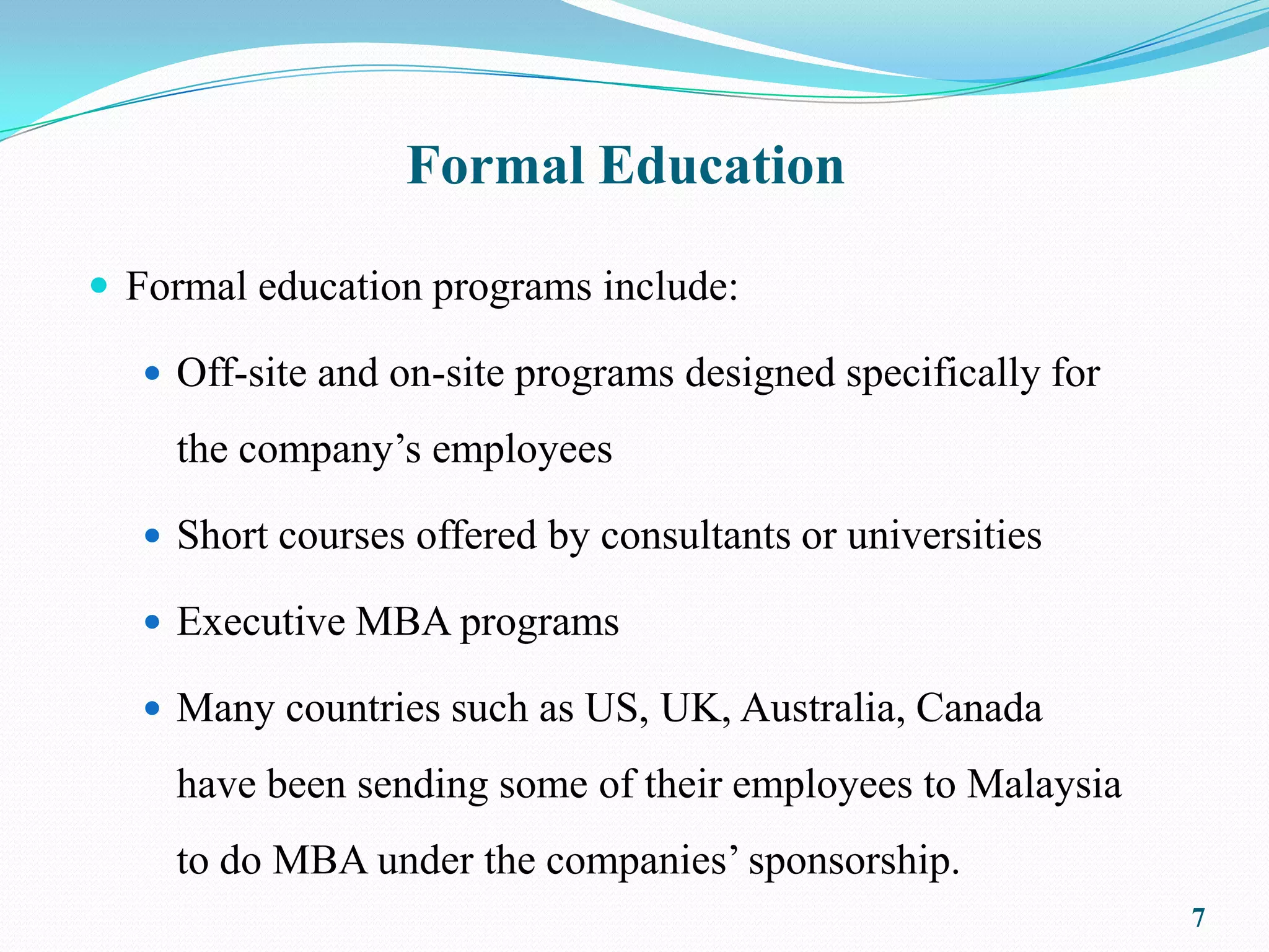 Formal Education

 Formal education programs include:

    Off-site and on-site programs designed specifically for

     the company’s employees

    Short courses offered by consultants or universities

    Executive MBA programs

    Many countries such as US, UK, Australia, Canada

     have been sending some of their employees to Malaysia
     to do MBA under the companies’ sponsorship.
                                                               7
 