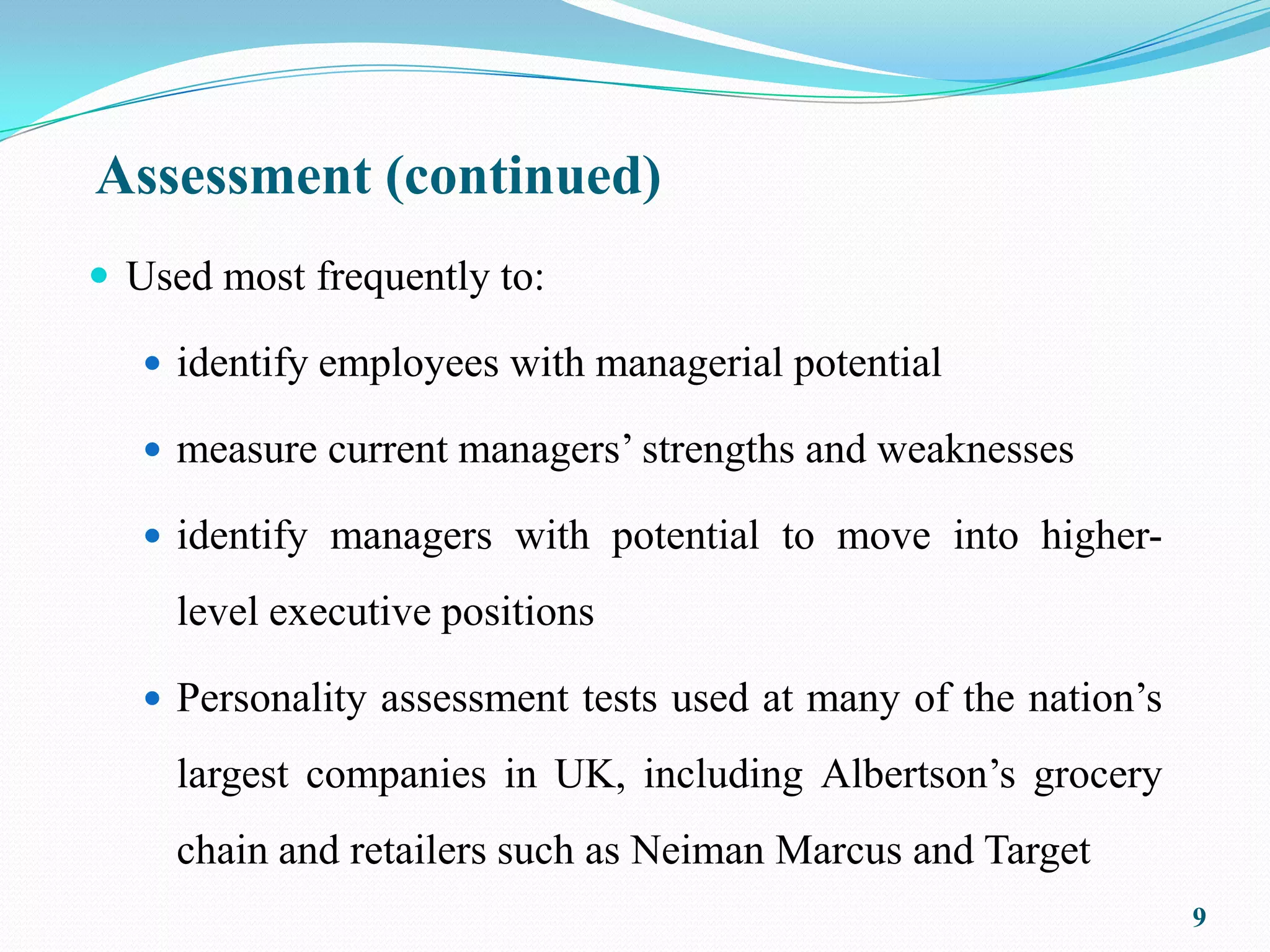 Assessment (continued)
 Used most frequently to:

    identify employees with managerial potential

    measure current managers’ strengths and weaknesses

    identify managers with potential to move into higher-

     level executive positions

    Personality assessment tests used at many of the nation’s

     largest companies in UK, including Albertson’s grocery
     chain and retailers such as Neiman Marcus and Target
                                                                 9
 
