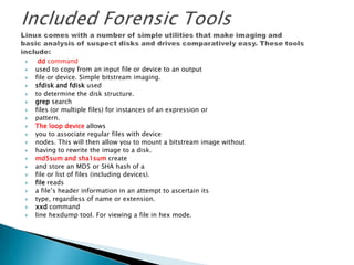  dd command
 used to copy from an input file or device to an output
 file or device. Simple bitstream imaging.
 sfdisk and fdisk used
 to determine the disk structure.
 grep search
 files (or multiple files) for instances of an expression or
 pattern.
 The loop device allows
 you to associate regular files with device
 nodes. This will then allow you to mount a bitstream image without
 having to rewrite the image to a disk.
 md5sum and sha1sum create
 and store an MD5 or SHA hash of a
 file or list of files (including devices).
 file reads
 a file’s header information in an attempt to ascertain its
 type, regardless of name or extension.
 xxd command
 line hexdump tool. For viewing a file in hex mode.
 