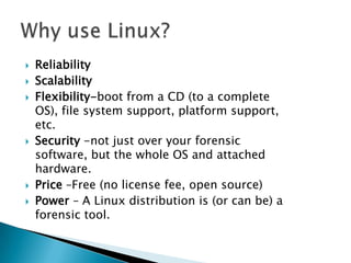  Reliability
 Scalability
 Flexibility-boot from a CD (to a complete
OS), file system support, platform support,
etc.
 Security -not just over your forensic
software, but the whole OS and attached
hardware.
 Price –Free (no license fee, open source)
 Power – A Linux distribution is (or can be) a
forensic tool.
 