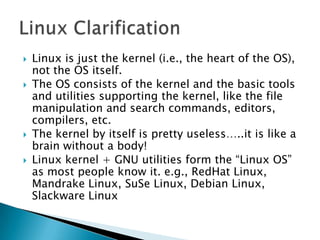  Linux is just the kernel (i.e., the heart of the OS),
not the OS itself.
 The OS consists of the kernel and the basic tools
and utilities supporting the kernel, like the file
manipulation and search commands, editors,
compilers, etc.
 The kernel by itself is pretty useless…..it is like a
brain without a body!
 Linux kernel + GNU utilities form the “Linux OS”
as most people know it. e.g., RedHat Linux,
Mandrake Linux, SuSe Linux, Debian Linux,
Slackware Linux
 