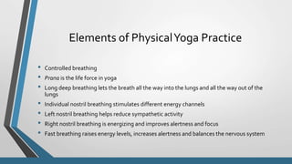 Elements of PhysicalYoga Practice
• Controlled breathing
• Prana is the life force in yoga
• Long deep breathing lets the breath all the way into the lungs and all the way out of the
lungs
• Individual nostril breathing stimulates different energy channels
• Left nostril breathing helps reduce sympathetic activity
• Right nostril breathing is energizing and improves alertness and focus
• Fast breathing raises energy levels, increases alertness and balances the nervous system
 
