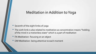 Meditation in Addition toYoga
• Seventh of the eight limbs of yoga
• The sixth limb is also related to meditation as concentration means “holding
of the mind in a motionless state” which is a part of meditation
• FA Meditation- focusing on an object
• OM Meditation- being attentive to each moment
 