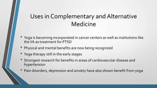 Uses in Complementary and Alternative
Medicine
• Yoga is becoming incorporated in cancer centers as well as institutions like
theVA as treatment for PTSD
• Physical and mental benefits are now being recognized
• Yoga therapy still in the early stages
• Strongest research for benefits in areas of cardiovascular disease and
hypertension
• Pain disorders, depression and anxiety have also shown benefit from yoga
 