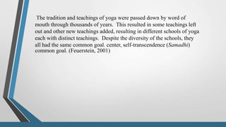 The tradition and teachings of yoga were passed down by word of
mouth through thousands of years. This resulted in some teachings left
out and other new teachings added, resulting in different schools of yoga
each with distinct teachings. Despite the diversity of the schools, they
all had the same common goal. center, self-transcendence (Samadhi)
common goal. (Feuerstein, 2001)
 