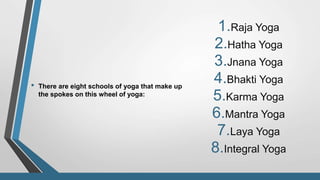 • There are eight schools of yoga that make up
the spokes on this wheel of yoga:
1.Raja Yoga
2.Hatha Yoga
3.Jnana Yoga
4.Bhakti Yoga
5.Karma Yoga
6.Mantra Yoga
7.Laya Yoga
8.Integral Yoga
 