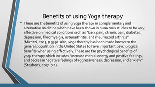 Benefits of usingYoga therapy
• These are the benefits of using yoga therapy in complementary and
alternative medicine which have been shown in numerous studies to be very
effective on medical conditions such as “back pain, chronic pain, diabetes,
depression, fibromyalgia, osteoarthritis, and rheumatoid arthritis”
(Micozzi, 2015, p.339). Also, yoga therapy has been made known to the
general population in the United States to have important psychological
benefits when using effectively.These are the psychological benefits of
yoga therapy which includes “increase mental energy and positive feelings,
and decrease negative feelings of aggressiveness, depression, and anxiety”
(Stephens, 2017. p.1).
 