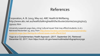 References
Corporation, A. B. (2013, May 01). ABC Health &Wellbeing.
http://www.abc.net.au/health/talkinghealth/factbuster/stories/2013/05/02/3
750102.htm
University suspends yoga class, citing 'cultural issues' that may offend students. (n.d.).
Retrieved November 29, 2017, from http://www.foxnews.com/world/2015/11/23/university-
suspends-yoga-class-fearing-its-cultural-issues-could-offend.html
Yoga as a Complementary Health Approach. (2017, September 24). Retrieved
December 02, 2017, from https://nccih.nih.gov/news/multimedia/infographics/yoga
 