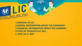 1.ORIGINAL OF LIC.
2.GENRAL INFORMATION ABOUT THE COMAPANY.
3.FINANCIAL INFORMATION ABOUT THE COMPANY.
4.TYPES OF PRODUCTS LIC SELL.
5. WHY LIC IS BIG?
 