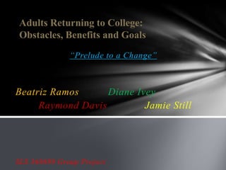 Adults Returning to College:
 Obstacles, Benefits and Goals
              “Prelude to a Change”



Beatriz Ramos      Diane Ivey
     Raymond Davis         Jamie Still




SLS 360699 Group Project
 
