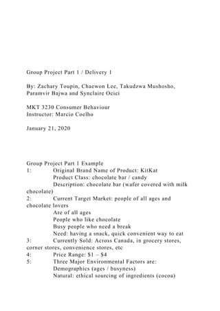 Group Project Part 1 / Delivery 1
By: Zachary Toupin, Chaewon Lee, Takudzwa Mushosho,
Paramvir Bajwa and Synclaire Ocici
MKT 3230 Consumer Behaviour
Instructor: Marcio Coelho
January 21, 2020
Group Project Part 1 Example
1: Original Brand Name of Product: KitKat
Product Class: chocolate bar / candy
Description: chocolate bar (wafer covered with milk
chocolate)
2: Current Target Market: people of all ages and
chocolate lovers
Are of all ages
People who like chocolate
Busy people who need a break
Need: having a snack, quick convenient way to eat
3: Currently Sold: Across Canada, in grocery stores,
corner stores, convenience stores, etc
4: Price Range: $1 – $4
5: Three Major Environmental Factors are:
Demographics (ages / busyness)
Natural: ethical sourcing of ingredients (cocoa)
 