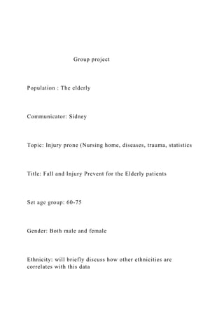 Group project
Population : The elderly
Communicator: Sidney
Topic: Injury prone (Nursing home, diseases, trauma, statistics
Title: Fall and Injury Prevent for the Elderly patients
Set age group: 60-75
Gender: Both male and female
Ethnicity: will briefly discuss how other ethnicities are
correlates with this data
 