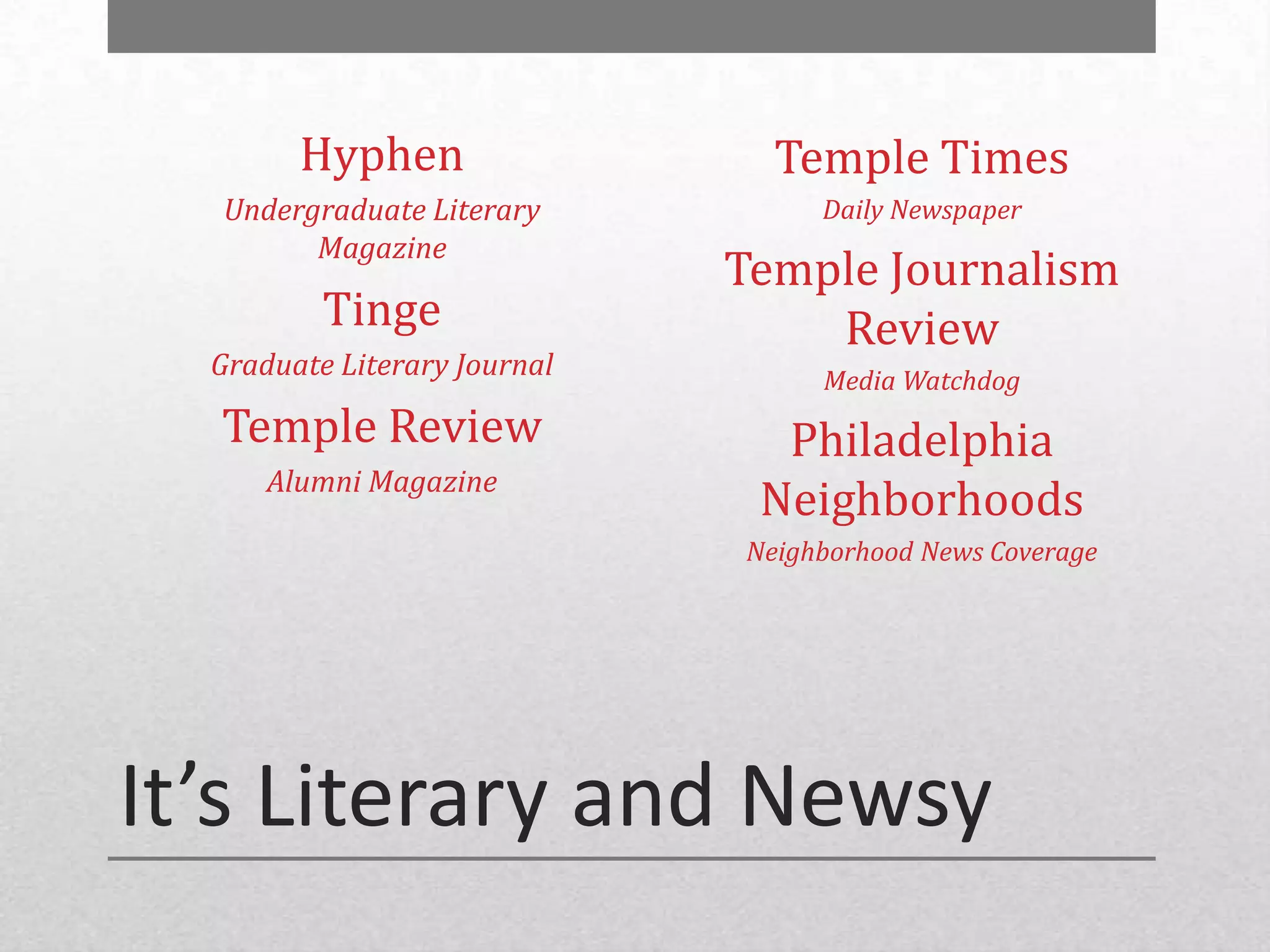 Hyphen                  Temple Times
  Undergraduate Literary           Daily Newspaper
        Magazine
                              Temple Journalism
          Tinge                   Review
  Graduate Literary Journal        Media Watchdog
  Temple Review                 Philadelphia
      Alumni Magazine
                               Neighborhoods
                              Neighborhood News Coverage




It’s Literary and Newsy
 