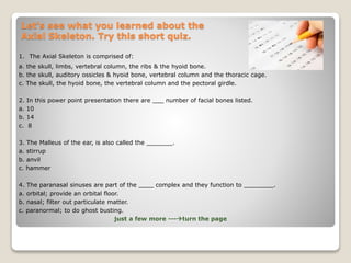Let’s see what you learned about the
Axial Skeleton. Try this short quiz.
1. The Axial Skeleton is comprised of:
a. the skull, limbs, vertebral column, the ribs & the hyoid bone.
b. the skull, auditory ossicles & hyoid bone, vertebral column and the thoracic cage.
c. The skull, the hyoid bone, the vertebral column and the pectoral girdle.
2. In this power point presentation there are ___ number of facial bones listed.
a. 10
b. 14
c. 8
3. The Malleus of the ear, is also called the _______.
a. stirrup
b. anvil
c. hammer
4. The paranasal sinuses are part of the ____ complex and they function to ________.
a. orbital; provide an orbital floor.
b. nasal; filter out particulate matter.
c. paranormal; to do ghost busting.
just a few more ---turn the page
 