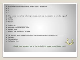 Check your answers are at the end of this power point! Good Luck!
5. An infant’s most important skull growth occurs before age ____.
a. 5
b. 3
c. 4
6. What part of our vertical column provides a great deal of protection to our vital organs?
a. lumbar
b. cervical
c. thoracic
7. Scoliosis is a _____________.
a. abnormal curvature of the spine.
b. humped back.
c. vertebra that slipped out of place.
8. The sternum is the boney breast bone that’s movements are important to ________.
a. the heart.
b. the respiration.
c. the floating ribs.
 