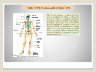THE APPENDICULAR SKELETON
Moving right along, in this next part of
my presentation, I hope to show the
bones of the appendicular skeleton
and the assembly of the Appendicular
Skeleton; show you how some of the
bones and regions function to make up
this portion of the skeleton. I hope to
point out the importance of these
parts for your better understanding
and your learning enjoyment. Are you
ready? Come on!
 