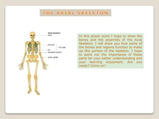 In this power point I hope to show the
bones and the assembly of the Axial
Skeleton. I will show you how some of
the bones and regions function to make
up this portion of the skeleton. I hope
to point out the importance of these
parts for your better understanding and
your learning enjoyment. Are you
ready? Come on!
 