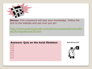 Bonus: This crossword will test your knowledge. Follow the
link to the website and see how you do!
http://www.anatomyarcade.com/games/crosswords/majorBon
esCW/majorBonesCW.html
Answers: Quiz on the Axial Skeleton:
1. B
2. B
3. C
4. B
5. A
6. C
7. A
8. B
How did you do?
 