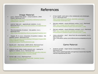 References
 E-how health- joint pain in the metatarsals and phalanges.
(n.d.). Retrieved from
http://www.ehow.co.uk/facts_5623046_joint-pain-
metatarsals-phalanges.html
 Merriam webster- visual dictionary online. (n.d.). Retrieved
from http://visual.merriam-webster.com/human-
being/anatomy/skeleton/types-synovial-joints_1.php
 Merriam webster- visual dictionary onlineal. (n.d.). Retrieved
from http://visual.merriam-webster.com/human-
being/anatomy/skeleton/types-synovial-joints_2.php
 Yahoo education - skull - facts from the encyclopedia. (n.d.).
Retrieved from
http://education.yahoo.com/reference/encyclopedia/entry/sk
ull
Game Material:
 Anatomy arcade - major bones crosswordne. (n.d.).
Retrieved from
http://www.anatomyarcade.com/games/crosswords/majorBo
nesCW/majorBonesCW.html
Image Material:
 (n.d.). Oracle think quest - virtual anatomy. [Web
Photo]. Retrieved from
http://library.thinkquest.org/16421/noframes/systems/s
keletal/lower_app.htm
 Learner help.com - appendicular skeleton. (n.d.).
Retrieved from http://www.learnerhelp.com/appendicular
skeleton.html
 The encyclopedia of science - the patella. (n.d.).
Retrieved from
http://www.daviddarling.info/encyclopedia/P/patella.html
 Hopper, M. K. (n.d.). University of southern indiana - the
skeletal system. Retrieved from
http://www.usi.edu/science/biology/mkhopper/hopper/BIO
L2401/LABUNIT2/Bones
Lab/BoneImages/TibiaFibulaAnterior.jpg
 Buzzle.com - foot bones. (2000-2010). Retrieved from
http://www.buzzle.com/articles/foot-bones.html
 Indiana county today media network.com - looking for
bigfoot in indiana. (n.d.). Retrieved from
http://indiancountrytodaymedianetwork.com/2011/06/24/l
ooking-for-bigfoot-in-indian-country-40038
 Human a&p. (n.d.). Retrieved from
http://www.bow.k12.nh.us/tmack/A&P_Skeletal System
Test Review _overview.htm
 