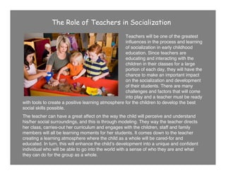 The Role of Teachers in Socialization
Teachers will be one of the greatest
inﬂuences in the process and learning
of socialization in early childhood
education. Since teachers are
educating and interacting with the
children in their classes for a large
portion of each day, they will have the
chance to make an important impact
on the socialization and development
of their students. There are many
challenges and factors that will come
into play and a teacher must be ready
with tools to create a positive learning atmosphere for the children to develop the best
social skills possible.
The teacher can have a great affect on the way the child will perceive and understand
his/her social surroundings, and this is through modeling. They way the teacher directs
her class, carries-out her curriculum and engages with the children, staff and family
members will all be learning moments for her students. It comes down to the teacher
creating a learning atmosphere where the child as a whole will be cared-for and
educated. In turn, this will enhance the childʼs development into a unique and conﬁdent
individual who will be able to go into the world with a sense of who they are and what
they can do for the group as a whole.
 