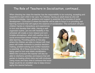 The Role of Teachers in Socialization, continued…
When directing her class the teacher has the responsibility to be nurturing, accepting and
respectful to each child in her care. For children, having an adult close by who will
provide knowledge, input, guidance and support is essential to the process of social
development. Curriculum is where the teacher will be able to focus in on providing real
learning moments that will capture the essence of socialization. The curriculum will give
children hands-on interactions and experiences
to form and develop their skills. Having a well-
organized routine, yet one with ﬂexibility in the
schedule will create a more relaxed and com-
fortable atmosphere, which will overﬂow into a
social environment where children are comfort-
able learning. Providing plenty of free-play
where the children are able to interact with their
peers will create moments to practice decision-
making, problem-solving and conﬂict resolution
is essential. All of these are learning moments
being used to form and obtain socialization.
Within the curriculum the teacher will also be
able to intertwine activities and lessons that will
pertain to treating others fairly and with kindness.
Using music and story time to enhance this know-
ledge would be an excellent way to keep encour-
aging this desired behavior.
 