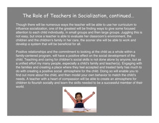 The Role of Teachers in Socialization, continued…
Though there will be numerous ways the teacher will be able to use her curriculum to
inﬂuence socialization, one of the greatest will be ﬁnding ways to give some focused
attention to each child individually, in small groups and then large groups. Juggling this is
not easy, but once a teacher is able to evaluate her classroomʼs environment, the
children and the childrenʼs family in her care, the sooner she will be able to work and
develop a system that will be beneﬁcial for all.
Positive relationships and the commitment to looking at the child as a whole within a
family-centered program, will have a positive effect on the social development of the
child. Teaching and caring for childrenʼs social skills is not done alone by anyone, but as
a uniﬁed effort my many people, especially a childʼs family and teacher(s). Engaging with
the families and creating a place where they feel accepted and treated fairly has much to
do with creating a positive social atmosphere for the child. Doing so will enable you to
ﬁnd out more about the child, and then model your own behavior to match the childʼs
needs. A teacher with a heart of compassion will be able to create an atmosphere for
children to ﬂourish socially and learn the skills needed to be a successful member of their
world.
 