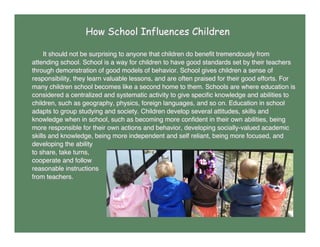 How School Influences Children
It should not be surprising to anyone that children do beneﬁt tremendously from
attending school. School is a way for children to have good standards set by their teachers
through demonstration of good models of behavior. School gives children a sense of
responsibility, they learn valuable lessons, and are often praised for their good efforts. For
many children school becomes like a second home to them. Schools are where education is
considered a centralized and systematic activity to give speciﬁc knowledge and abilities to
children, such as geography, physics, foreign languages, and so on. Education in school
adapts to group studying and society. Children develop several attitudes, skills and
knowledge when in school, such as becoming more conﬁdent in their own abilities, being
more responsible for their own actions and behavior, developing socially-valued academic
skills and knowledge, being more independent and self reliant, being more focused, and
developing the ability
to share, take turns,
cooperate and follow
reasonable instructions
from teachers.
 