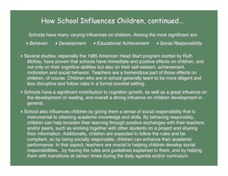 How School Influences Children, continued…
Schools have many varying inﬂuences on children. Among the most signiﬁcant are:
Behavior Development Educational Achievement Social Responsibility
Several studies, especially the 1985 American Head Start program started by Ruth
McKey, have proven that schools have immediate and positive effects on children, and
not only on their cognitive abilities but also on their self-esteem, achievement,
motivation and social behavior. Teachers are a tremendous part of those effects on
children, of course. Children who are in school generally learn to be more diligent and
less disruptive and follow rules in a formal societal setting.
Schools have a signiﬁcant contribution to cognition growth, as well as a great inﬂuence on
the development of reading, and overall a strong inﬂuence on children development in
general.
School also inﬂuences children by giving them a sense of social responsibility that is
instrumental to attaining academic knowledge and skills. By behaving responsibly,
children can help broaden their learning through positive exchanges with their teachers
and/or peers, such as working together with other students on a project and sharing
their information. Additionally, children are expected to follow the rules and be
compliant, so by being socially responsible, children can enhance their academic
performance. In that aspect, teachers are crucial to helping children develop social
responsibilities…by having the rules and guidelines explained to them, and by helping
them with transitions at certain times during the daily agenda and/or curriculum.
 