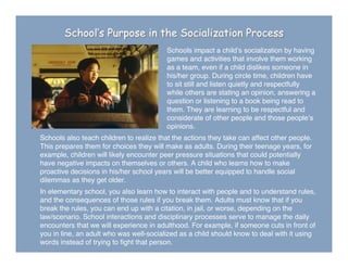 School’s Purpose in the Socialization Process
Schools impact a childʼs socialization by having
games and activities that involve them working
as a team, even if a child dislikes someone in
his/her group. During circle time, children have
to sit still and listen quietly and respectfully
while others are stating an opinion, answering a
question or listening to a book being read to
them. They are learning to be respectful and
considerate of other people and those peopleʼs
opinions.
Schools also teach children to realize that the actions they take can affect other people.
This prepares them for choices they will make as adults. During their teenage years, for
example, children will likely encounter peer pressure situations that could potentially
have negative impacts on themselves or others. A child who learns how to make
proactive decisions in his/her school years will be better equipped to handle social
dilemmas as they get older.
In elementary school, you also learn how to interact with people and to understand rules,
and the consequences of those rules if you break them. Adults must know that if you
break the rules, you can end up with a citation, in jail, or worse, depending on the
law/scenario. School interactions and disciplinary processes serve to manage the daily
encounters that we will experience in adulthood. For example, if someone cuts in front of
you in line, an adult who was well-socialized as a child should know to deal with it using
words instead of trying to ﬁght that person.
 
